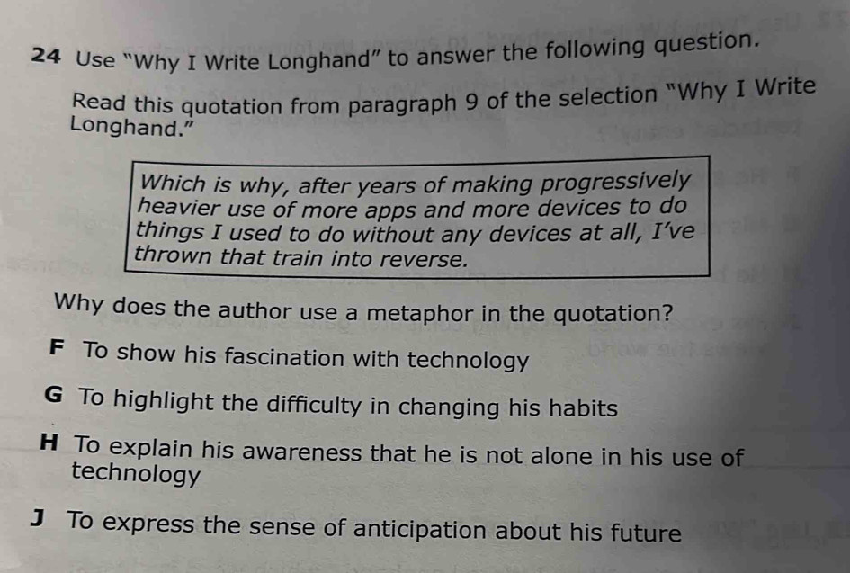 Use “Why I Write Longhand” to answer the following question.
Read this quotation from paragraph 9 of the selection “Why I Write
Longhand."
Which is why, after years of making progressively
heavier use of more apps and more devices to do
things I used to do without any devices at all, I’ve
thrown that train into reverse.
Why does the author use a metaphor in the quotation?
F To show his fascination with technology
G To highlight the difficulty in changing his habits
H To explain his awareness that he is not alone in his use of
technology
J To express the sense of anticipation about his future