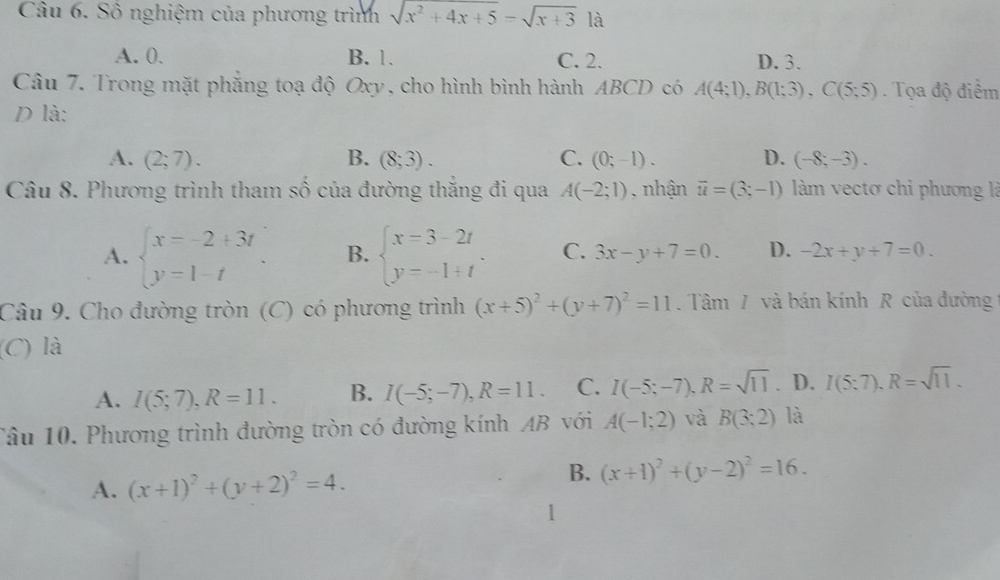 Số nghiệm của phương trình sqrt(x^2+4x+5)=sqrt(x+3) là
A. 0. B. 1. C. 2. D. 3.
Câu 7. Trong mặt phẳng toạ độ Oxy, cho hình bình hành ABCD có A(4;1), B(1;3), C(5;5). Tọa độ điểm
D là:
A. (2;7). B. (8;3). C. (0;-1). D. (-8;-3). 
Câu 8. Phương trình tham số của đường thắng đi qua A(-2;1) , nhận vector u=(3;-1) àm vectơ chi phương là
A. beginarrayl x=-2+3t y=1-tendarray.. B. beginarrayl x=3-2t y=-1+tendarray.. C. 3x-y+7=0. D. -2x+y+7=0. 
Câu 9. Cho đường tròn (C) có phương trình (x+5)^2+(y+7)^2=11. Tâm / và bán kính R của đường
(C) là
A. I(5;7), R=11. B. I(-5;-7), R=11. C. I(-5;-7), R=sqrt(11). D. I(5:7), R=sqrt(11). 
Tâu 10. Phương trình đường tròn có đường kính AB với A(-1;2) và B(3:2) là
A. (x+1)^2+(y+2)^2=4. 
B. (x+1)^2+(y-2)^2=16.