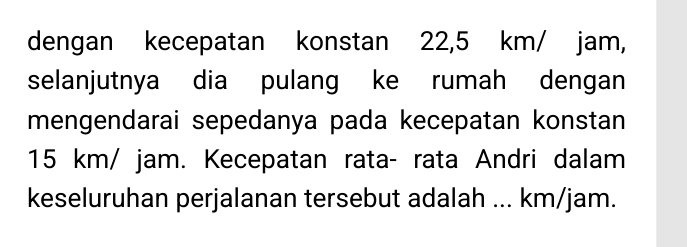 dengan kecepatan konstan 22,5 km/ jam, 
selanjutnya dia pulang ke rumah dengan 
mengendarai sepedanya pada kecepatan konstan
15 km/ jam. Kecepatan rata- rata Andri dalam 
keseluruhan perjalanan tersebut adalah ... km/jam.