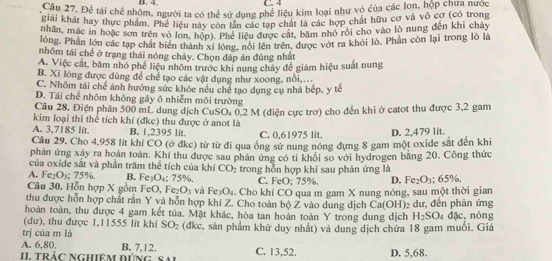 Để tái chế nhôm, người ta có thể sử dụng phế liệu kim loại như vỏ của các lon, hộp chứa nước
giải khát hay thực phẩm. Phế liệu này còn lẫn các tạp chất là các hợp chất hữu cơ và vô cơ (có trong
mhãn, mác in hoặc sơn trên vỏ lon, hộp). Phế liệu được cắt, băm nhỏ rồi cho vào lò nung đến khi chảy
lỏng. Phần lớn các tạp chất biến thành xỉ lỏng, nổi lên trên, được vớt ra khỏi lò. Phần còn lại trong lò là
nhôm tái chế ở trang thái nóng chảy. Chọn đáp án đúng nhất
A. Việc cắt, băm nhỏ phế liệu nhôm trước khi nung chảy để giảm hiệu suất nung
B. Xỉ lỏng được dùng để chế tạo các vật dụng như xoong, nổi,...
C. Nhôm tái chế ảnh hưởng sức khỏc nều chế tạo dụng cụ nhà bếp, y tế
D. Tái chế nhôm không gây ô nhiễm môi trường
Câu 28. Điện phân 500 mL dung dịch CuSO_40. 2 M (điện cực trơ) cho đến khi ở catot thu được 3,2 gam
kim loại thì thể tích khí (đkc) thu được ở anot là
A. 3,7185 lít. B. 1,2395 lít. C. 0.61975 lít.
D. 2,479 lít.
Câu 29. Cho 4,958 lít khí CO (ở đkc) từ từ đi qua ống sứ nung nóng đựng 8 gam một oxide sắt đến khi
phản ứng xảy ra hoàn toàn. Khí thu được sau phản ứng có tỉ khối so với hydrogen bằng 20. Công thức
của oxide sắt và phần trăm thể tích của khí CO_2 trong hỗn hợp khí sau phản ứng là
A. Fe_2O_3; 75%. B. Fe₃O₄; 75%. C. FeO; 75%. D. Fe_2O_3;65% .
Câu 30. Hỗn hợp X gồm FeO, Fe_2O_3 và Fe_3O_4. Cho khí CO qua m gam X nung nóng, sau một thời gian
thu được hỗn hợp chất rắn Y và hỗn hợp khí Z. Cho toàn bộ Z vào dung dịch Ca(OH) 2 dư, đến phản ứng
hoàn toàn, thu được 4 gam kết tủa. Mặt khác, hòa tan hoàn toàn Y trong dung dịch H_2SO_4 dac , nóng
(dư), thu được 1,11555 lít khí SO_2 (đkc, sản phẩm khử duy nhất) và dung dịch chứa 18 gam muối. Giá
trị của m là
A. 6,80. B. 7,12. C. 13,52.
II T RÁC NGHIÊM đúN g  S D. 5,68.