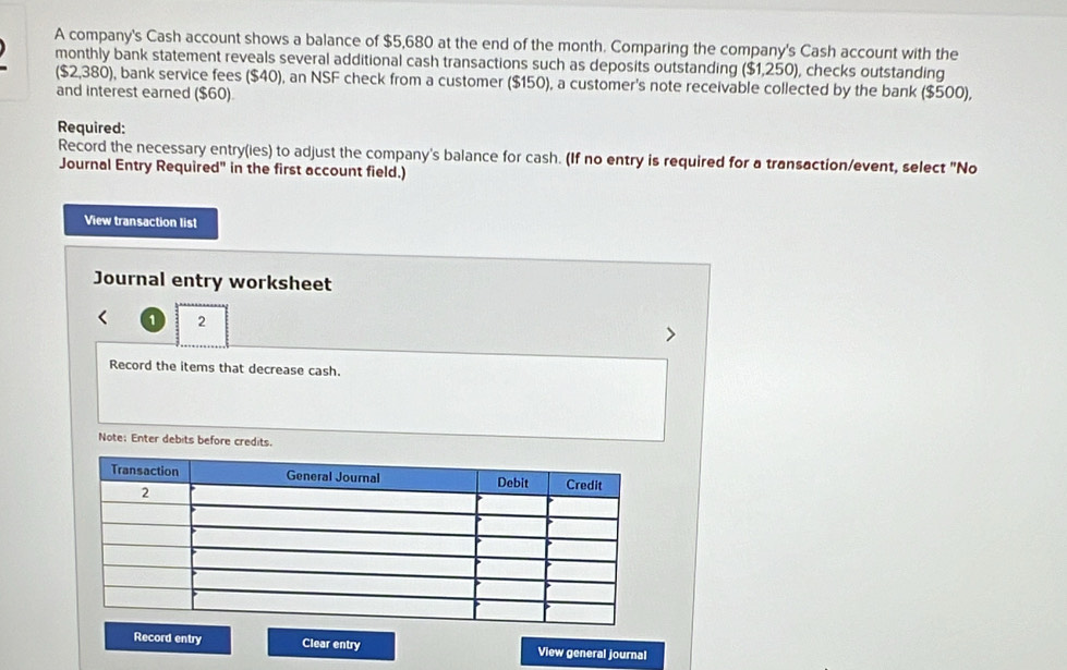 A company's Cash account shows a balance of $5,680 at the end of the month. Comparing the company's Cash account with the 
monthly bank statement reveals several additional cash transactions such as deposits outstanding ($1,250), checks outstanding
($2,380) ), bank service fees ($40), an NSF check from a customer ($150), a customer's note receivable collected by the bank ($500), 
and interest earned ($60). 
Required: 
Record the necessary entry(ies) to adjust the company's balance for cash. (If no entry is required for a transaction/event, select "No 
Journal Entry Required" in the first account field.) 
View transaction list 
Journal entry worksheet 
1 2 
Record the items that decrease cash. 
Note: Enter debits before credits. 
Record entry Clear entry View general journal