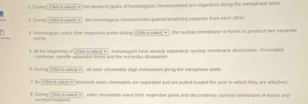 During [ (Click to select) ♥ the bivalents (pairs of homologous chromosomes) are organized along the metaphase plate. 
look 3. During (Click to select) v , the homologous chromosomes (paired bivalents) separate from each other. 
4. Homologues reach their respective poles during [(Click to select) ✔, the nuclear membrane re-forms to produce two separate 
rences nuclei. 
5. At the beginning of (Click to select) ✔ , homologues have already separated; nuclear membrane dissociates; chromatids 
condense; spindle apparatus forms and the nucleolus disappears. 
6. During (Click to select) ✔ , all sister chromatids align themselves along the metaphase plate. 
7. As [(Click to select) ♥ proceeds sister chromatids are separated and are pulled toward the pole to which they are attached. 
8. During [(Click to select) ✔ , sister chromatids reach their respective poles and decondense; nuclear membrane re-forms and 
nucleoli reappear.