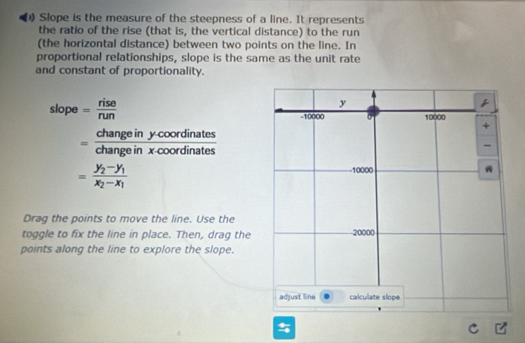 Slope is the measure of the steepness of a line. It represents
the ratio of the rise (that is, the vertical distance) to the run
(the horizontal distance) between two points on the line. In
proportional relationships, slope is the same as the unit rate
and constant of proportionality.
slope= rise/run 
= (changeiny-coordinates)/changeinx-coordinates 
=frac y_2-y_1x_2-x_1
Drag the points to move the line. Use the
toggle to fix the line in place. Then, drag the
points along the line to explore the slope.