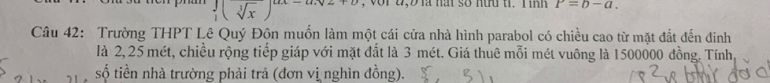 beginarrayr  1endarray (sqrt[3](x))^ax-a.sqrt(x+b) , vor 4,Đ là nai số nữu ti. T inh P=b-a. 
Câu 42: Trường THPT Lê Quý Đôn muốn làm một cái cửa nhà hình parabol có chiều cao từ mặt đất đến đinh
là 2, 25 mét, chiều rộng tiếp giáp với mặt đất là 3 mét. Giá thuê mỗi mét vuông là 1500000 đồng. Tính
số tiền nhà trường phải trả (đơn vị nghìn đồng).