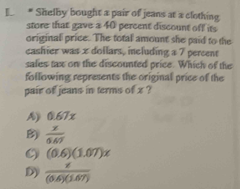 Shelby bought a pair of jeans at a clothing
store that gave a 40 percent discount off its
original price. The total amount she paid to the
cashier was x dollars, including a 7 percent
sales tax on the discounted price. Which of the
following represents the original price of the
pair of jeans in terms of x ?
A) 0.67x
B)  x/0.67 
(0.6)(1.07)x
D)  x/(0.6)(1.07) 