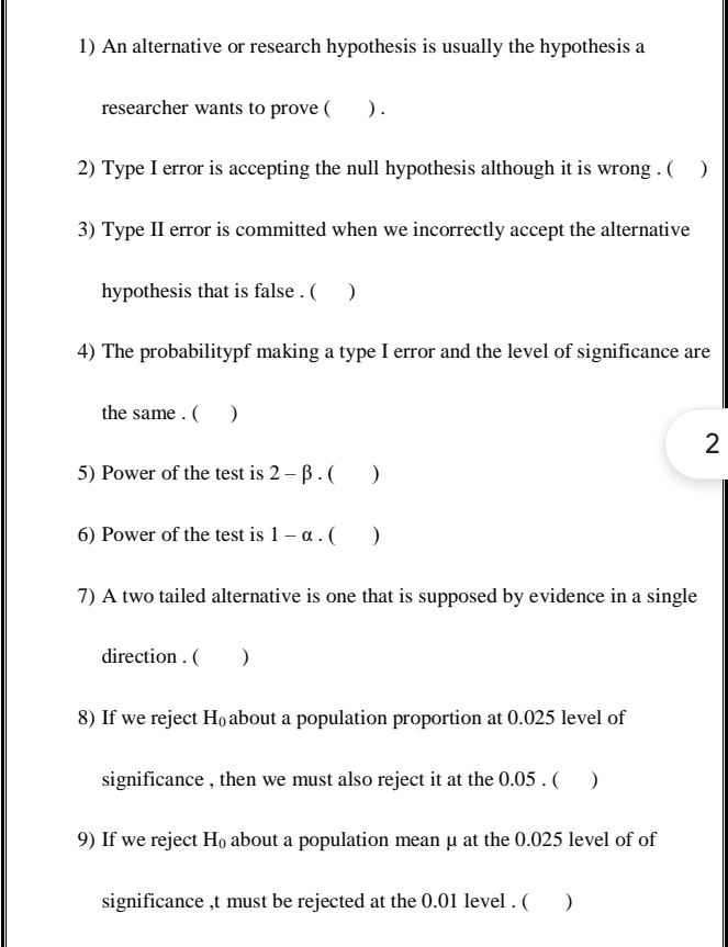 An alternative or research hypothesis is usually the hypothesis a 
researcher wants to prove ( ) . 
2) Type I error is accepting the null hypothesis although it is wrong . ( ) 
3) Type II error is committed when we incorrectly accept the alternative 
hypothesis that is false . ( ) 
4) The probabilitypf making a type I error and the level of significance are 
the same . ( ) 
2 
5) Power of the test is 2-beta. ( ) 
6) Power of the test is 1-alpha. ( ) 
7) A two tailed alternative is one that is supposed by evidence in a single 
direction . ( ) 
8) If we reject H_0 about a population proportion at 0.025 level of 
significance , then we must also reject it at the 0.05. ( ) 
9) If we reject H_0 about a population mean μ at the 0.025 level of of 
significance ,t must be rejected at the 0.01 level . ( )