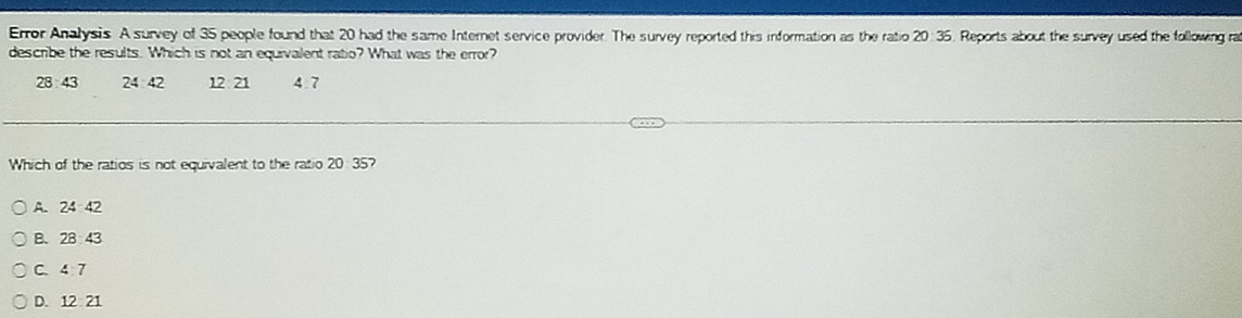 Error Analysis A survey of 35 people found that 20 had the same Internet service provider. The survey reported this information as the ratio 20: 35. Reports about the survey used the following ra
describe the results. Which is not an equivalent ratio? What was the error?
28 43 24 42 12:21 4.7
Which of the ratios is not equivalent to the ratio 20 35?
A. 24:42
B. 28:43
C 4:7
D. 12:21