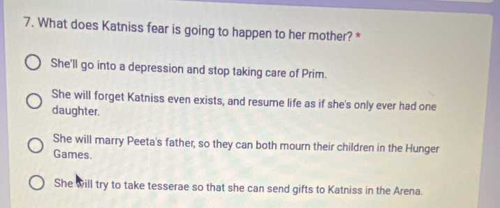 What does Katniss fear is going to happen to her mother? *
She'll go into a depression and stop taking care of Prim.
She will forget Katniss even exists, and resume life as if she's only ever had one
daughter.
She will marry Peeta's father, so they can both mourn their children in the Hunger
Games.
She will try to take tesserae so that she can send gifts to Katniss in the Arena.