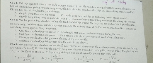 Cầu 1: Thả một điện tích điểm q>0 0, khổi lượng m không vận tốc đầu vào điện trường đều (Điện trường đều được tạo
bởi hai bàn kim loại pháng rộng đặt song song, đổi diện nhau, hai bản được tích điện trái dầu và bằng nhau về độ lớn).
Khi đó điện tích sẽ chuyển động như thể nào?
A. chuyễn động theo phương ngang C.chuyển động theo quỹ đạo có hình dạng là một nhánh parabol
B. chuyền động thắng đứng về phía bản dương D. Electron chuyển động thắng nhanh dẫn đều không vận tốc đầu.
Câu 2: Một hạt proton bay vào điện trường đều tại điểm M (Điện trường đều được tạo bởi hai bản kim loại phẳng rộng
đặt song song, đổi điện nhau, hai bản được tích điện trái đầu và bằng nhau về độ lớn) với vận tốc ban đầu  x/V  song song
với bản tụ. Mô tả chuyển động của proton.
A. Quỹ đạo chuyển động của proton có hình dạng là một nhánh parabol có bể lồm huớng lên trên.
B. Quỹ đạo chuyển động của proton có hình đạng là một nhánh parabol có bể lớm hướng xuống dưới.
C. Electron chuyển động thắng nhanh dẫn đều không vận tốc đầu.
D. Electron chuyển động thắng chậm dẫn đều với vận tốc đầu v .
Cầu 3: Một electron bay vào điện trường đều vector E cũa Trái Đất với vận tốc ban đầu v_0 theo phương vuỡng gác với đường
sức. Chọn gốc toa độ là điểm bắt đầu chuyển động của electron trong điện trường đều, trục Oy thắng đứng hướng lên
trên, trục Ox lấy theo chiều b_c ậ. Viết phương trình quỹ đạo của chuyển động trong điện trường đều.
A. y= 1/2 frac |q|Emv_1x^2 B. y= 1/2 frac m|q|E(v_0)^2.x^2 C. y= 1/2  |q|E/mx^2 x_0^2 D. y= 1/2  |q|E/mv^2 .x^2