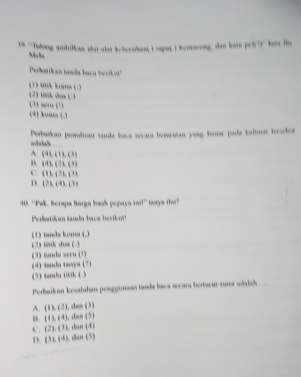 ''Tolong ambilkan alat-alat kebersihan(.) sapu(.) kemoceng, dan kain pel(?)'' km l
Mela
Perhatikan tanda baca berikut!
(1) titik koma (:)
(2) titik dua (:)
(3) seru (¹)
(4) koma (.)
Perbaikan penulizan tanda baca secara berurutan yang benar pada kaltma tersebut
adalah ....
A. (4),(1),(3)
B. (4),(3),(3)
C. (1),(3),(3)
D. (3),(4),(3)
40. ''Pak, berapa Barga buah pepaya inil'' taaya ibu?
Perbatikan tanda baca berikut!
(1) tanda koma (.)
(2) titik dua (:)
(3) tanda seru (1)
(4) tanda tanya (7)
(5) tanda titik (.)
Perbaikan kesalahan penggunaan tanda baca secara berturat-turut adalah
A. (1),(2) , dan (3)
D. (1),(4) , dan (5)
C. (2),(3). dan (4)
D. (3),(4) , dan (5)