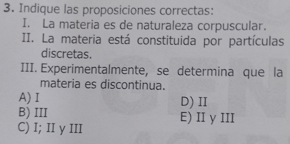 Indique las proposiciones correctas:
I. La materia es de naturaleza corpuscular.
II. La materia está constituida por partículas
discretas.
III. Experimentalmente, se determina que la
materia es discontinua.
A)Ⅰ
D) II
B) III
E) II y III
C) I; II y III