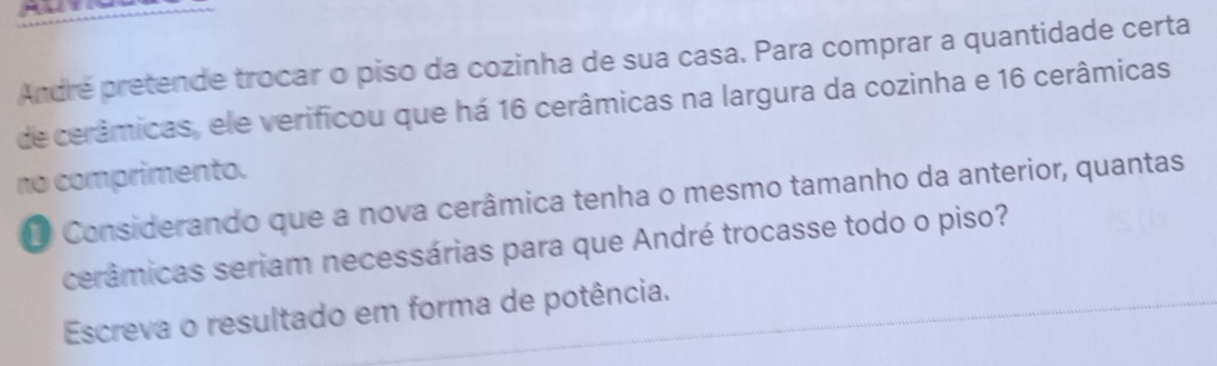 André pretende trocar o piso da cozinha de sua casa. Para comprar a quantidade certa 
de cerâmicas, ele verificou que há 16 cerâmicas na largura da cozinha e 16 cerâmicas 
no comprimento. 
O Considerando que a nova cerâmica tenha o mesmo tamanho da anterior, quantas 
cerâmicas seriam necessárias para que André trocasse todo o piso? 
Escreva o resultado em forma de potência.