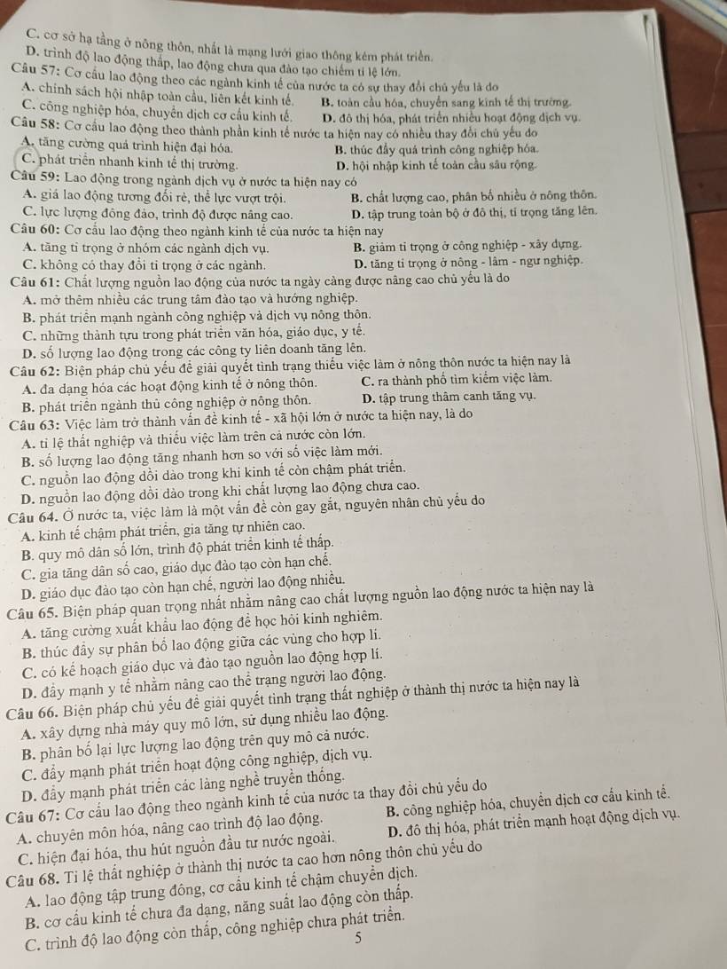 C. cơ sở hạ tầng ở nông thôn, nhất là mạng lưới giao thông kêm phát triển.
D. trình độ lao động thấp, lao động chưa qua đảo tạo chiếm tỉ lệ lớn.
Câu 57: Cơ cầu lao động theo các ngành kinh tế của nước ta có sự thay đổi chủ yếu là do
A. chinh sách hội nhập toàn cầu, liên kết kinh tế. B. toàn cầu hóa, chuyển sang kinh tế thị trường
C. công nghiệp hóa, chuyên dịch cơ cầu kinh tế. D. đô thị hóa, phát triển nhiều hoạt động dịch vụ.
Câu 58: Cơ cầu lao động theo thành phần kinh tế nước ta hiện nay có nhiều thay đổi chủ yếu do
A. tăng cường quả trình hiện đại hóa. B. thúc đầy quá trình công nghiệp hóa
C. phát triển nhanh kinh tể thị trường. D. hội nhập kinh tế toàn cầu sâu rộng.
Câu 59: Lao động trong ngành dịch vụ ở nước ta hiện nay có
A. giá lao động tương đối rẻ, thể lực vượt trội. B. chất lượng cao, phân bố nhiều ở nông thôn.
C. lực lượng đông đảo, trình độ được nâng cao. D. tập trung toàn bộ ở đô thị, tỉ trọng tăng lên.
Câu 60: Cơ cầu lao động theo ngành kinh tế của nước ta hiện nay
A. tăng tỉ trọng ở nhóm các ngành dịch vụ. B. giảm tỉ trọng ở công nghiệp - xây dựng.
C. không có thay đổi tỉ trọng ở các ngành. D. tăng tỉ trọng ở nông - lâm - ngư nghiệp.
Câu 61: Chất lượng nguồn lao động của nước ta ngày càng được nâng cao chủ yếu là do
A. mở thêm nhiều các trung tâm đào tạo và hướng nghiệp.
B. phát triển mạnh ngành công nghiệp và dịch vụ nông thôn.
C. những thành tựu trong phát triển văn hóa, giáo dục, y tế.
D. số lượng lao động trong các công ty liên doanh tăng lên.
Câu 62: Biện pháp chủ yếu để giải quyết tình trạng thiếu việc làm ở nông thôn nước ta hiện nay là
A. đa dạng hóa các hoạt động kinh tế ở nông thôn. C. ra thành phố tìm kiểm việc làm.
B. phát triển ngành thủ công nghiệp ở nông thôn. D. tập trung thâm canh tăng vụ.
Câu 63: Việc làm trở thành vấn đề kinh tế - xã hội lớn ở nước ta hiện nay, là do
A. tỉ lệ thất nghiệp và thiếu việc làm trên cả nước còn lớn.
B. số lượng lao động tăng nhanh hơn so với số việc làm mới.
C. nguồn lao động dồi dào trong khi kinh tế còn chậm phát triển.
D. nguồn lao động dồi dào trong khi chất lượng lao động chưa cao.
Câu 64. Ở nước ta, việc làm là một vấn đề còn gay gắt, nguyên nhân chủ yếu do
A. kinh tế chậm phát triển, gia tăng tự nhiên cao.
B. quy mô dân số lớn, trình độ phát triển kinh tế thấp.
C. gia tăng dân số cao, giáo dục đảo tạo còn hạn chế.
D. giáo dục đào tạo còn hạn chế, người lao động nhiều.
Câu 65. Biện pháp quan trọng nhất nhằm nâng cao chất lượng nguồn lao động nước ta hiện nay là
A. tăng cường xuất khẩu lao động để học hỏi kinh nghiêm.
B. thúc đầy sự phân bố lao động giữa các vùng cho hợp li.
C. có kể hoạch giáo dục và đào tạo nguồn lao động hợp lí.
D. đầy mạnh y tế nhằm nâng cao thể trạng người lao động.
Câu 66. Biện pháp chủ yếu để giải quyết tình trạng thất nghiệp ở thành thị nước ta hiện nay là
A. xây dựng nhà máy quy mô lớn, sử dụng nhiều lao động.
B. phân bố lại lực lượng lao động trên quy mô cả nước.
C. đẩy mạnh phát triển hoạt động công nghiệp, dịch vụ.
D. đầy mạnh phát triển các làng nghề truyền thống.
Câu 67: Cơ cấu lao động theo ngành kinh tế của nước ta thay đổi chủ yểu do
A. chuyên môn hóa, nâng cao trình độ lao động.  B. công nghiệp hóa, chuyển dịch cơ cấu kinh tể.
C. hiện đại hóa, thu hút nguồn đầu tư nước ngoài. D. đô thị hóa, phát triển mạnh hoạt động dịch vụ.
Câu 68. Tỉ lệ thất nghiệp ở thành thị nước ta cao hơn nông thôn chủ yếu do
A. lao động tập trung đông, cơ cầu kinh tế chậm chuyển dịch.
B. cơ cấu kinh tế chưa đa dạng, năng suất lao động còn thấp.
C. trình độ lao động còn thấp, công nghiệp chưa phát triển.
5
