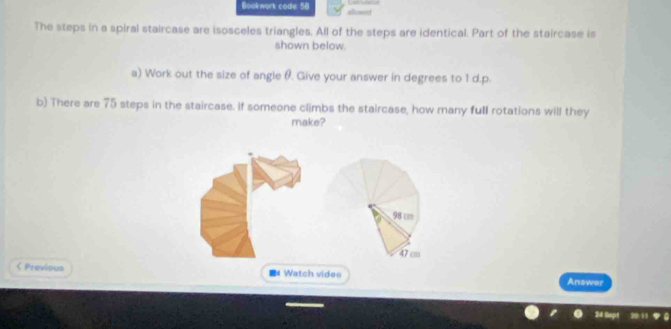 Bookwork code. 58
The steps in a spiral staircase are isosceles triangles. All of the steps are identical. Part of the staircase is
shown below.
a) Work out the size of angle θ. Give your answer in degrees to 1 d.p.
b) There are 75 steps in the staircase. If someone climbs the staircase, how many full rotations will they
make?
98 cm
47 cm < Previous = Watch vides Answer
24 üo 29 11 9 6