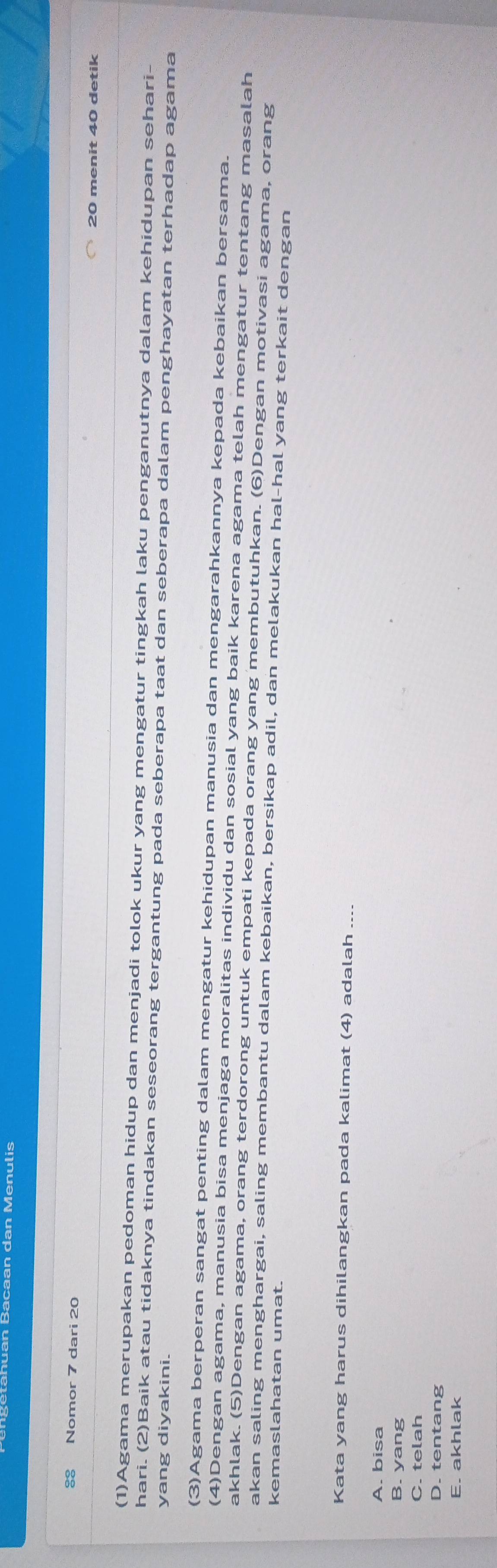 Bacaan dan Menulis
38 Nomor 7 dari 20
20 menit 40 detik
(1)Agama merupakan pedoman hidup dan menjadi tolok ukur yang mengatur tingkah laku penganutnya dalam kehidupan sehari-
hari. (2)Baik atau tidaknya tindakan seseorang tergantung pada seberapa taat dan seberapa dalam penghayatan terhadap agama
yang diyakini.
(3)Agama berperan sangat penting dalam mengatur kehidupan manusia dan mengarahkannya kepada kebaikan bersama.
(4)Dengan agama, manusia bisa menjaga moralitas individu dan sosial yang baik karena agama telah mengatur tentang masalah
akhlak. (5)Dengan agama, orang terdorong untuk empati kepada orang yang membutuhkan. (6)Dengan motivasi agama, orang
akan saling menghargai, saling membantu dalam kebaikan, bersikap adil, dan melakukan hal-hal yang terkait dengan
kemaslahatan umat.
Kata yang harus dihilangkan pada kalimat (4) adalah_
A. bisa
B. yang
C. telah
D. tentang
E. akhlak