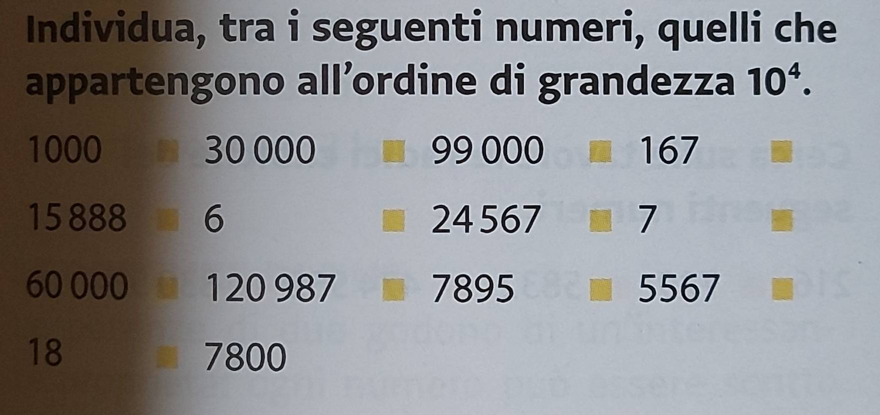 Individua, tra i seguenti numeri, quelli che 
appartengono all’ordine di grandezza 10^4.
1000 30 000 99000 □ 167
15 888 6 24567 7
60 000 1 20987 7895
) 0
18 7800