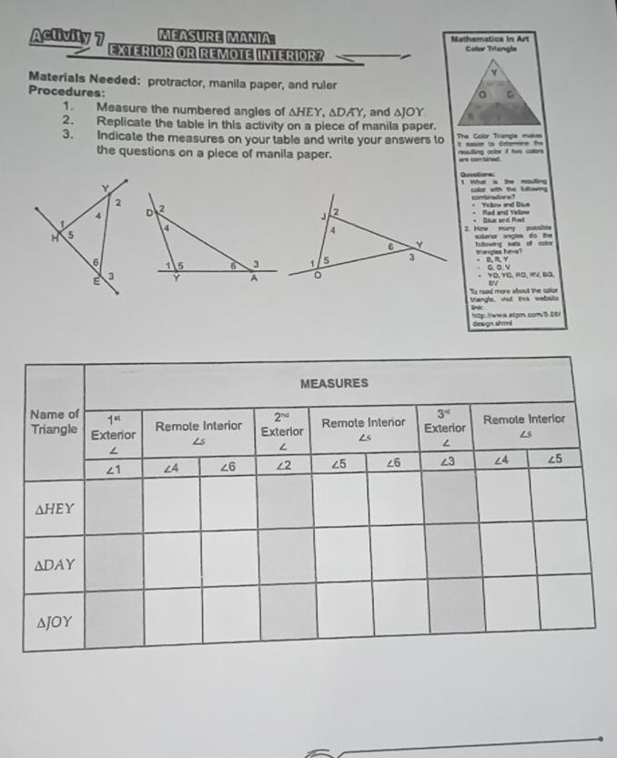 Aclivity 7 MEASURE MANIA: Mathematics in Art
EXTERIOR OR REMOTE INTERIOR? Color Triangle
Materials Needed: protractor, manila paper, and ruler
Procedures: G
1. Measure the numbered angles of △ HEY,△ DAY , and △ JOY
2. Replicate the table in this activity on a piece of manila paper.
3. Indicate the measures on your table and write your answers to The Color Triangia makas t sesior to detommine the
the questions on a piece of manila paper. resulling color it two colors
Y1 What a the rssulling Queatione
color with the lallowing
2combinations? * Yellow and Diue
4 
* Red and Yetow
t
H 53. How muny possible * Bin and Rmt
aderor angles do the
fotowing sats of color
6trangles hive?
B,R,Y
G,O,V
E 3- YÖ. YÖ. RÖ. RV. Đª
8
triangle, viot tis webaite To reed more about the color
link http://www.alpm.comv0.08/
design shiml