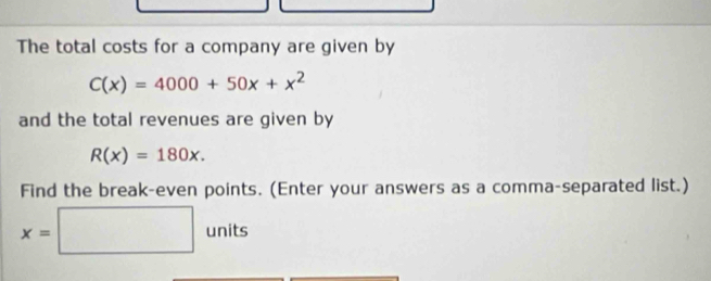 The total costs for a company are given by
C(x)=4000+50x+x^2
and the total revenues are given by
R(x)=180x. 
Find the break-even points. (Enter your answers as a comma-separated list.)
x=□ units