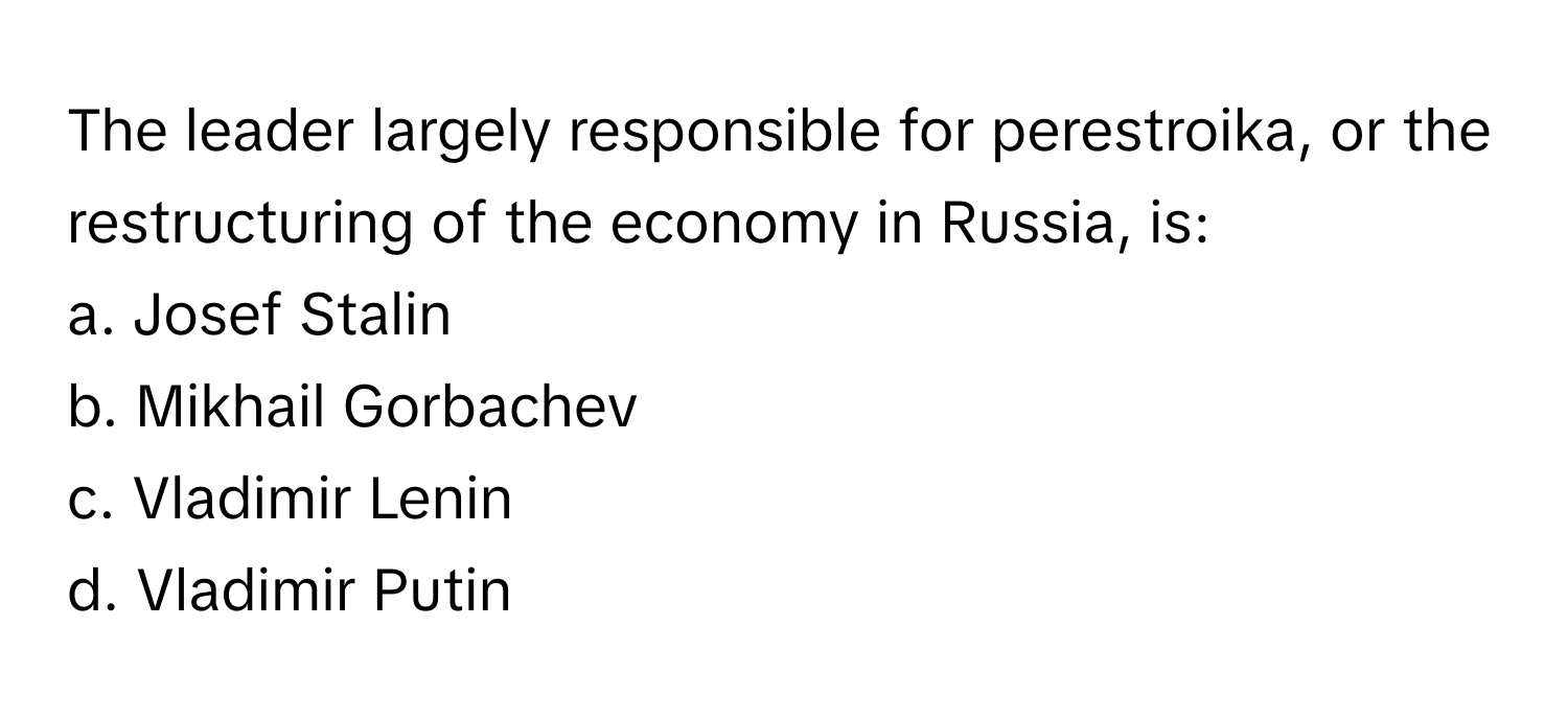 The leader largely responsible for perestroika, or the restructuring of the economy in Russia, is:

a. Josef Stalin 
b. Mikhail Gorbachev 
c. Vladimir Lenin 
d. Vladimir Putin