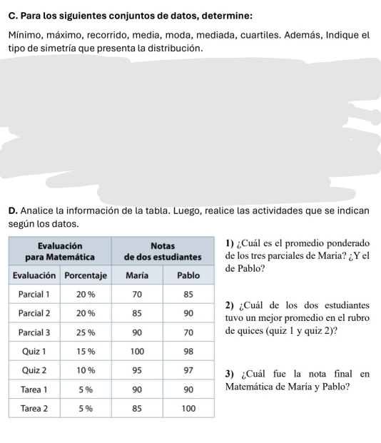 Para los siguientes conjuntos de datos, determine: 
Mínimo, máximo, recorrido, media, moda, mediada, cuartiles. Además, Indique el 
tipo de simetría que presenta la distribución. 
D. Analice la información de la tabla. Luego, realice las actividades que se indican 
según los datos. 
¿Cuál es el promedio ponderado 
los tres parciales de María? ¿Y el 
Pablo? 
¿Cuál de los dos estudiantes 
o un mejor promedio en el rubro 
quices (quiz 1 y quiz 2)? 
¿Cuál fue la nota final en 
atemática de María y Pablo?