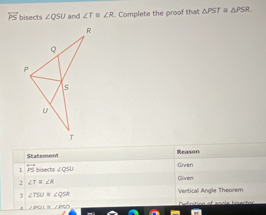 overleftrightarrow PS bisects ∠ QSU and ∠ T≌ ∠ R. Complete the proof that △ PST≌ △ PSR. 
Reason 
Statement 
1 overleftrightarrow PS bisects ∠ QSU Given 
Given 
2 ∠ T≌ ∠ R
Vertical Angle Theorem 
3 ∠ TSU≌ ∠ QSR
Definition of angle hisector 
A ∠ PSII≌ ∠ PSO