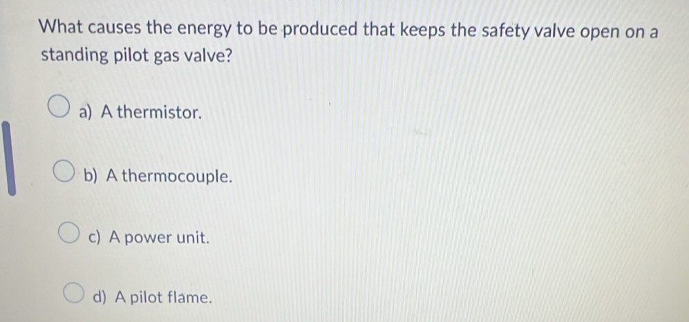 What causes the energy to be produced that keeps the safety valve open on a
standing pilot gas valve?
a) A thermistor.
b) A thermocouple.
c) A power unit.
d) A pilot flame.