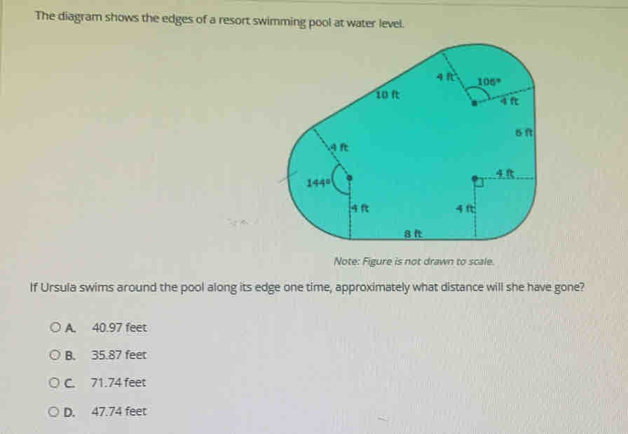 The diagram shows the edges of a resort swimming pool at water level.
Note: Figure is not drawn to scale.
If Ursula swims around the pool along its edge one time, approximately what distance will she have gone?
A. 40.97 feet
B. 35.87 feet
C. 71.74 feet
D. 47.74 feet