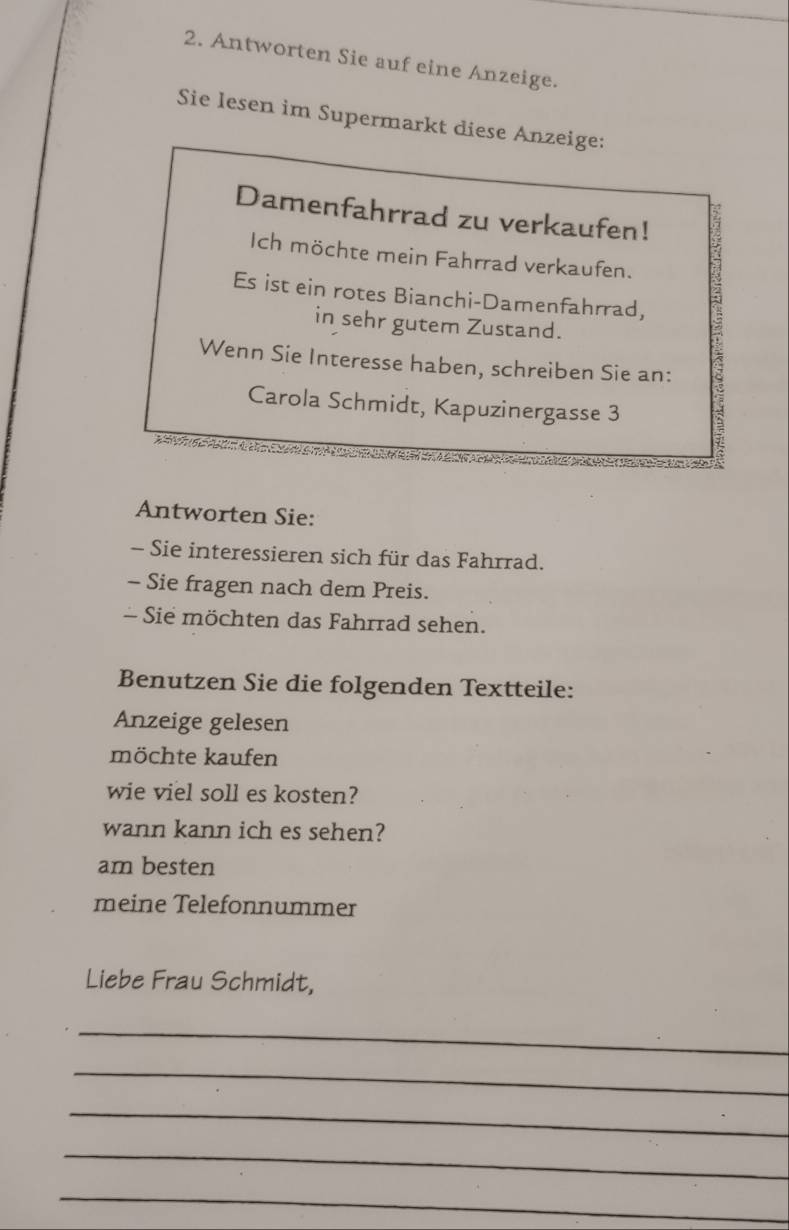 Antworten Sie auf eine Anzeige. 
Sie lesen im Supermarkt diese Anzeige: 
Damenfahrrad zu verkaufen! 
Ich möchte mein Fahrrad verkaufen. 
Es ist ein rotes Bianchi-Damenfahrrad, 
in sehr gutem Zustand. 
Wenn Sie Interesse haben, schreiben Sie an: 
Carola Schmidt, Kapuzinergasse 3 
7 
Antworten Sie: 
- Sie interessieren sich für das Fahrrad. 
- Sie fragen nach dem Preis. 
- Sie möchten das Fahrrad sehen. 
Benutzen Sie die folgenden Textteile: 
Anzeige gelesen 
möchte kaufen 
wie viel soll es kosten? 
wann kann ich es sehen? 
am besten 
meine Telefonnummer 
Liebe Frau Schmidt, 
_ 
_ 
_ 
_ 
_