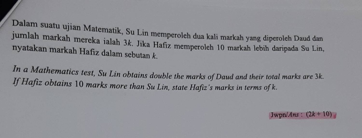 Dalam suatu ujian Matematik, Su Lin memperoleh dua kali markah yang diperoleh Daud dan 
jumlah markah mereka ialah 3k. Jika Hafiz memperoleh 10 markah lebih daripada Su Lin, 
nyatakan markah Hafiz dalam sebutan k. 
In a Mathematics test, Su Lin obtains double the marks of Daud and their total marks are 3k. 
If Hafiz obtains 10 marks more than Su Lin, state Hafiz’s marks in terms of k. 
Jwpn/Ans : (2k+10)