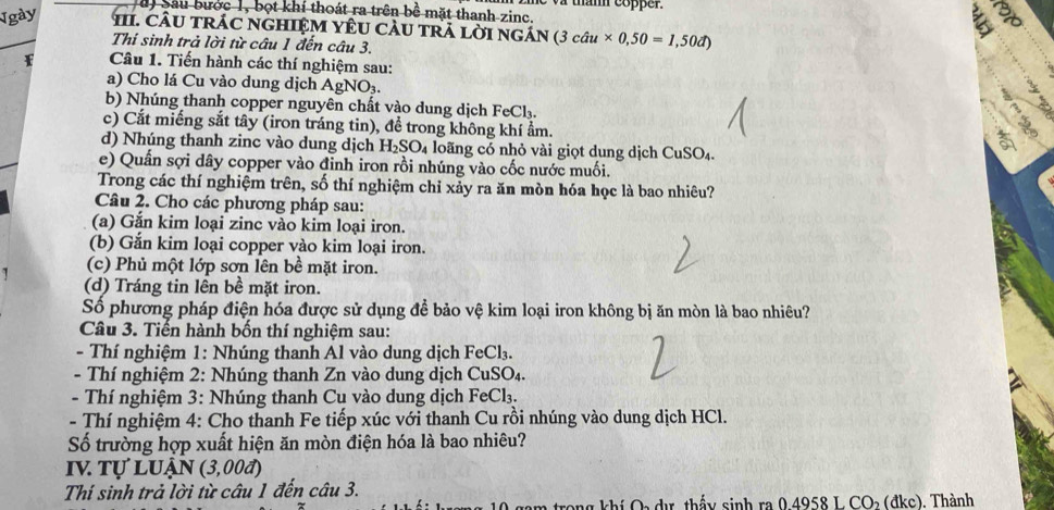 Sau bước 1, bọt khí thoát ra trên bề mặt thanh zinc. w tham copper.
Ngày  11. CÂU trÁC ngHIệM YÊU CàU trA lời ngán (3 (3chat au* 0,50=1,50d)
Thí sinh trả lời từ câu 1 đến câu 3.
Câu 1. Tiến hành các thí nghiệm sau:
a) Cho lá Cu vào dung dịch AgNO₃. 
b) Nhúng thanh copper nguyên chất vào dung dịch FeCl₃.
c) Cắt miếng sắt tây (iron tráng tin), để trong không khí ẩm.
d) Nhúng thanh zinc vào dung dịch H_2SO 4 loãng có nhỏ vài giọt dung dịch CuSO₄.
as
e) Quần sợi dây copper vào đinh iron rồi nhúng vào cốc nước muối.
Trong các thí nghiệm trên, số thí nghiệm chỉ xảy ra ăn mòn hóa học là bao nhiêu?
Câu 2. Cho các phương pháp sau:
(a) Gắn kim loại zinc vào kim loại iron.
(b) Gắn kim loại copper vào kim loại iron.
(c) Phủ một lớp sơn lên bề mặt iron.
(d) Tráng tin lên bề mặt iron.
Số phương pháp điện hóa được sử dụng đề bảo vệ kim loại iron không bị ăn mòn là bao nhiêu?
Câu 3. Tiến hành bốn thí nghiệm sau:
- Thí nghiệm 1: Nhúng thanh Al vào dung dịch FeCl₃.
- Thí nghiệm 2: Nhúng thanh Zn vào dung dịch CuSO₄.
- Thí nghiệm 3: Nhúng thanh Cu vào dung dịch FeCl₃.
- Thí nghiệm 4: Cho thanh Fe tiếp xúc với thanh Cu rồi nhúng vào dung dịch HCl.
Số trường hợp xuất hiện ăn mòn điện hóa là bao nhiêu?
IV Tự Luận (3,00đ)
Thí sinh trả lời từ câu 1 đến câu 3. . Thành
rong khí Oa dư, thấy sinh ra 0.4958 L CO_2(dkc)