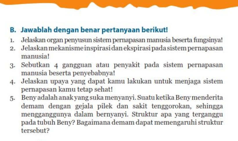 Jawablah dengan benar pertanyaan berikut! 
1. Jelaskan organ penyusun sistem pernapasan manusia beserta fungsinya! 
2. Jelaskan mekanisme inspirasi dan ekspirasi pada sistem pernapasan 
manusia! 
3. Sebutkan 4 gangguan atau penyakit pada sistem pernapasan 
manusia beserta penyebabnya! 
4. Jelaskan upaya yang dapat kamu lakukan untuk menjaga sistem 
pernapasan kamu tetap sehat! 
5. Beny adalah anak yang suka menyanyi. Suatu ketika Beny menderita 
demam dengan gejala pilek dan sakit tenggorokan, sehingga 
mengganggunya dalam bernyanyi. Struktur apa yang terganggu 
pada tubuh Beny? Bagaimana demam dapat memengaruhi struktur 
tersebut?