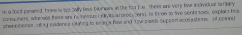 In a food pyramid, there is typically less biomass at the top (i.e., there are very few individual tertiary 
consumers, whereas there are numerous individual producers). In three to five sentences, explain this 
phenomenon, citing evidence relating to energy flow and how plants support ecosystems. (4 points)