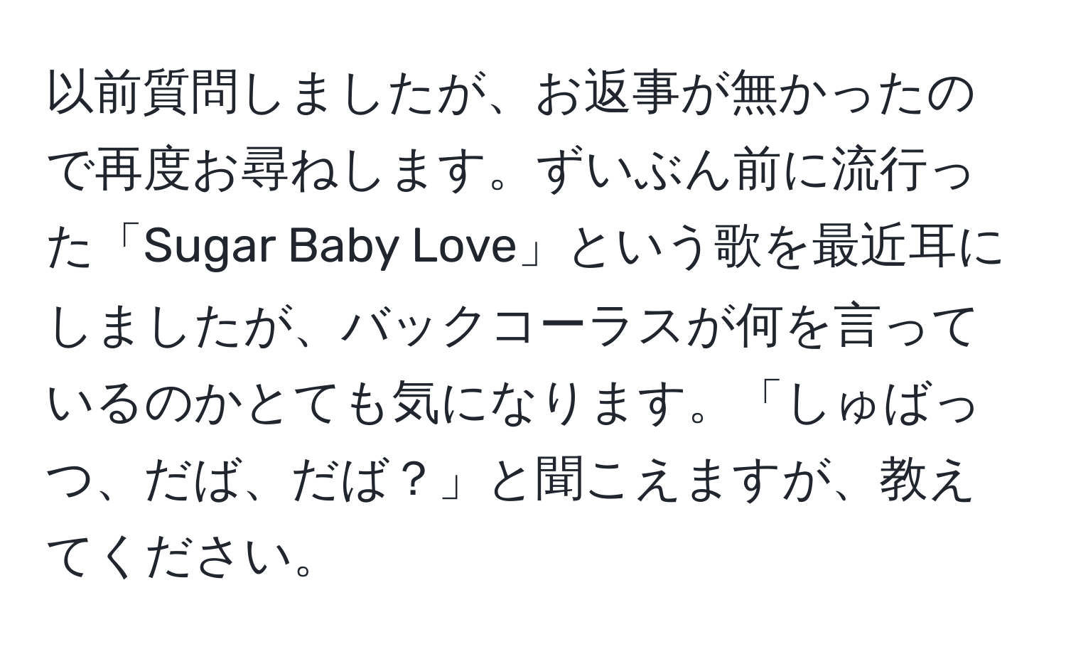 以前質問しましたが、お返事が無かったので再度お尋ねします。ずいぶん前に流行った「Sugar Baby Love」という歌を最近耳にしましたが、バックコーラスが何を言っているのかとても気になります。「しゅばっつ、だば、だば？」と聞こえますが、教えてください。