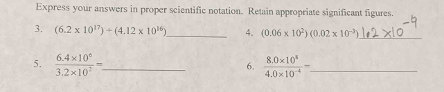 Express your answers in proper scientific notation. Retain appropriate significant figures. 
3. (6.2* 10^(17))/ (4.12* 10^(16)) _ 
4. _ 
5.  (6.4* 10^6)/3.2* 10^2 =. _ frac(8.0* 10)^8(4.0* 10)^(-4)=. _ 
6.