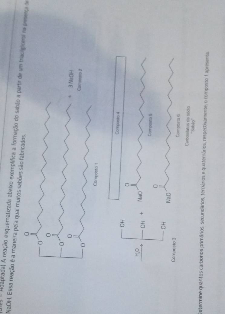 NaOH. Essa reação é a maneira pela qual muitos sabõe Ules - Adaptada) A reação esquematizada abaixo exemplífica a formação do sabão a partir dglicerol na presença de 
Composto 4
OH 
0 
OH + NaO 
Camposto 5
OH 
NaO 
Composto 3 Composto 6
Carboxilatos de sódio 
''Sabão'' 
Determine quantos carbonos primários, secundários, terciários e quaternários, respectivamente, o composto 1 apresenta.