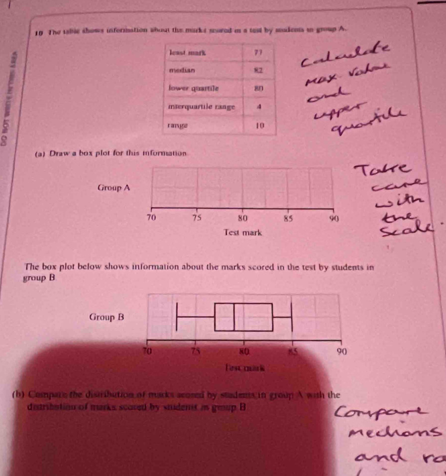 The tablc shows information about the mark s sored i a test by mudents in group A. 
(a) Draw a box plot for this information 
Group A
70 75 80 85 90
Test mark 
The box plot below shows information about the marks scored in the test by students in 
group B 
(b) Compare the distribution of macks scosed by stadents in group A with the 
detribation of marks scored by stident in grup B