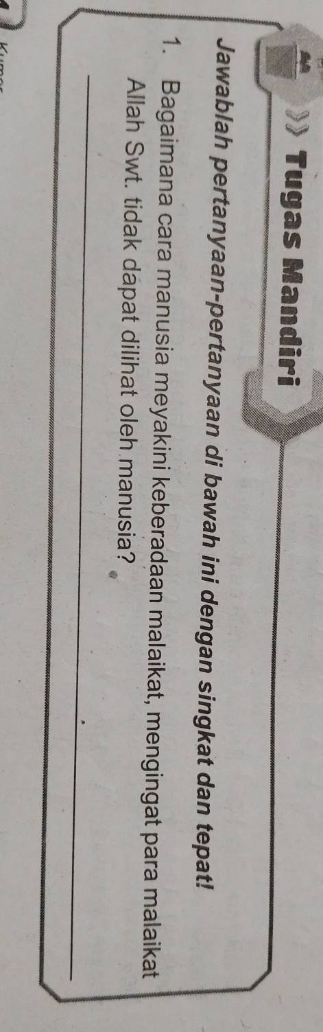 Tugas Mandiri 
Jawablah pertanyaan-pertanyaan di bawah ini dengan singkat dan tepat! 
1. Bagaimana cara manusia meyakini keberadaan malaikat, mengingat para malaikat 
Allah Swt. tidak dapat dilihat oleh manusia? 
_