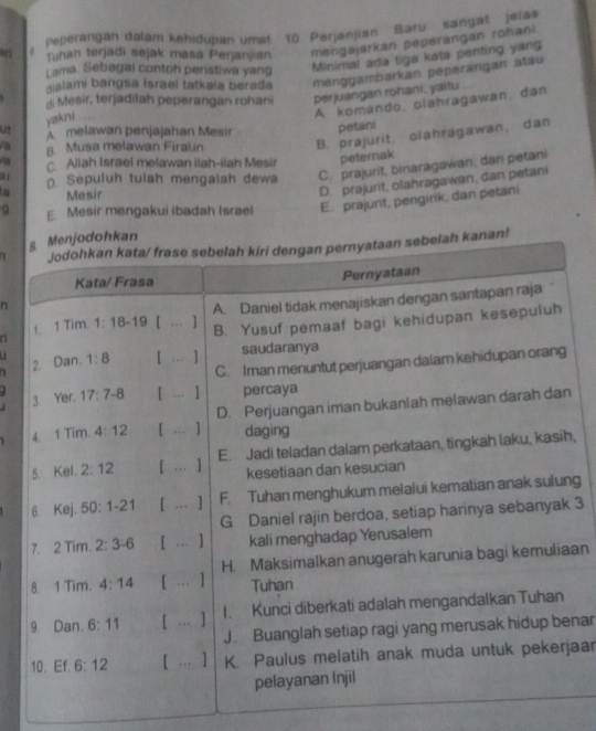 Peperangan dalam kehidupan umat 10. Perjanjian Baru sangat Jela
fuhan terjadi sejak masa Perjanjian mengajarkan peperangan rohani
Lama. Sebagal contoh peristiwa yang Minimal ada tiga kata penting yang
dialami bangsa Israel tatkala berada ménggambarkan péperangan atau
di Mesir, terjadilah peperangan rohani perjuangan rohani, yaitu
A komando, olahragawan, dan
ut yakni     
A melawan penjajahan Mesir petani
a B. Musa melawan Firaun
B. prajurit, olahragawan, dan
a c Allah Israel melawan ilah-ilah Mesir petemak
a( D. Sepuluh tulah mengalah dewa C. prajurit, binaragawan, dan petani
a Mesir
D. prajurit, olahragawan, dan petani
q E. Mesir mengakui ibadah Israel E. prajurit, pengirik, dan petani
hkan
1 kanan!
n
n 
a  
,
g
3
an
nar
jaar