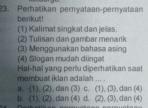 Perhatikan pernyataan-pernyataan
berikut!
(1) Kalimat singkat dan jelas.
(2) Tulisan dan gambar menarik
(3) Menggunakan bahasa asing
(4) Slogan mudah diingat
Hal-hal yang perlu diperhatikan saat
membuat iklan adalah ... .
a. (1), (2), dan (3) c. (1), (3), dan (4)
b. (1), (2), dan (4) d. (2), (3), dan (4)