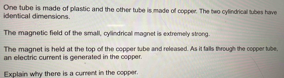 One tube is made of plastic and the other tube is made of copper. The two cylindrical tubes have 
identical dimensions. 
The magnetic field of the small, cylindrical magnet is extremely strong. 
The magnet is held at the top of the copper tube and released. As it falls through the copper tube, 
an electric current is generated in the copper. 
Explain why there is a current in the copper.