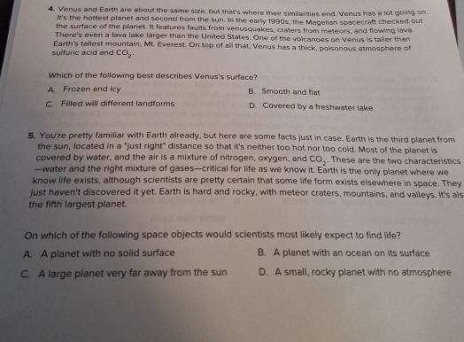 Venus and Earth are about the same size, but that's where their similarities end. Venus has a lot going on.
it's the hottest planet and second from the sun. In the early 1990s, the Magelian spacecraft checked out
the surface of the planet. It features faults from venusquakes, craters from meteors, and flowing lava.
There's even a lava lake larger than the United States. One of the voicanoes on Venus is taller than
Earth's tallest mountain, Mt. Everest. On top of all that, Venus has a thick, poisonous atmosphere of
suffuric acid and CO_2. 
Which of the following best describes Venus's surface?
A. Frozen and icy B. Smooth and flat
C. Filled will different landforms D. Covered by a freshwater lake
5. You're pretty familiar with Earth already, but here are some facts just in case. Earth is the third planet from
the sun, located in a "just right" distance so that it's neither too hot nor too cold. Most of the planet is
covered by water, and the air is a mixture of nitrogen, oxygen, and CO_2. These are the two characteristics
—water and the right mixture of gases—critical for life as we know it. Earth is the only planet where we
know life exists, although scientists are pretty certain that some life form exists elsewhere in space. They
just haven't discovered it yet. Earth is hard and rocky, with meteor craters, mountains, and valleys. It's als
the fifth largest planet.
On which of the following space objects would scientists most likely expect to find life?
A. A planet with no solid surface B. A planet with an ocean on its surface
C. A large planet very far away from the sun D. A small, rocky planet with no atmosphere