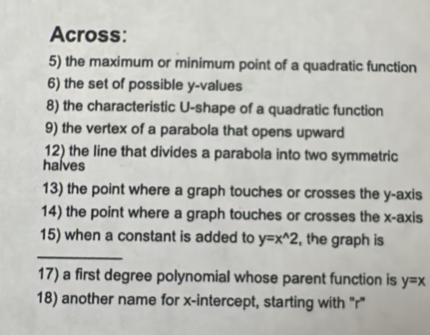 Across:
5) the maximum or minimum point of a quadratic function
6) the set of possible y -values
8) the characteristic U-shape of a quadratic function
9) the vertex of a parabola that opens upward
12) the line that divides a parabola into two symmetric
halves
13) the point where a graph touches or crosses the y-axis
14) the point where a graph touches or crosses the x-axis
15) when a constant is added to y=x^(wedge)2 , the graph is
_
17) a first degree polynomial whose parent function is y=x
18) another name for x-intercept, starting with "r"