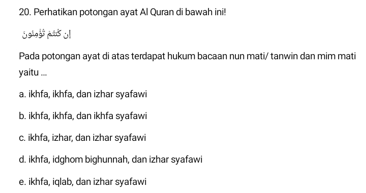 Perhatikan potongan ayat Al Quran di bawah ini!
joiogfaisl
Pada potongan ayat di atas terdapat hukum bacaan nun mati/ tanwin dan mim mati
yaitu ...
a. ikhfa, ikhfa, dan izhar syafawi
b. ikhfa, ikhfa, dan ikhfa syafawi
c. ikhfa, izhar, dan izhar syafawi
d. ikhfa, idghom bighunnah, dan izhar syafawi
e. ikhfa, iqlab, dan izhar syafawi