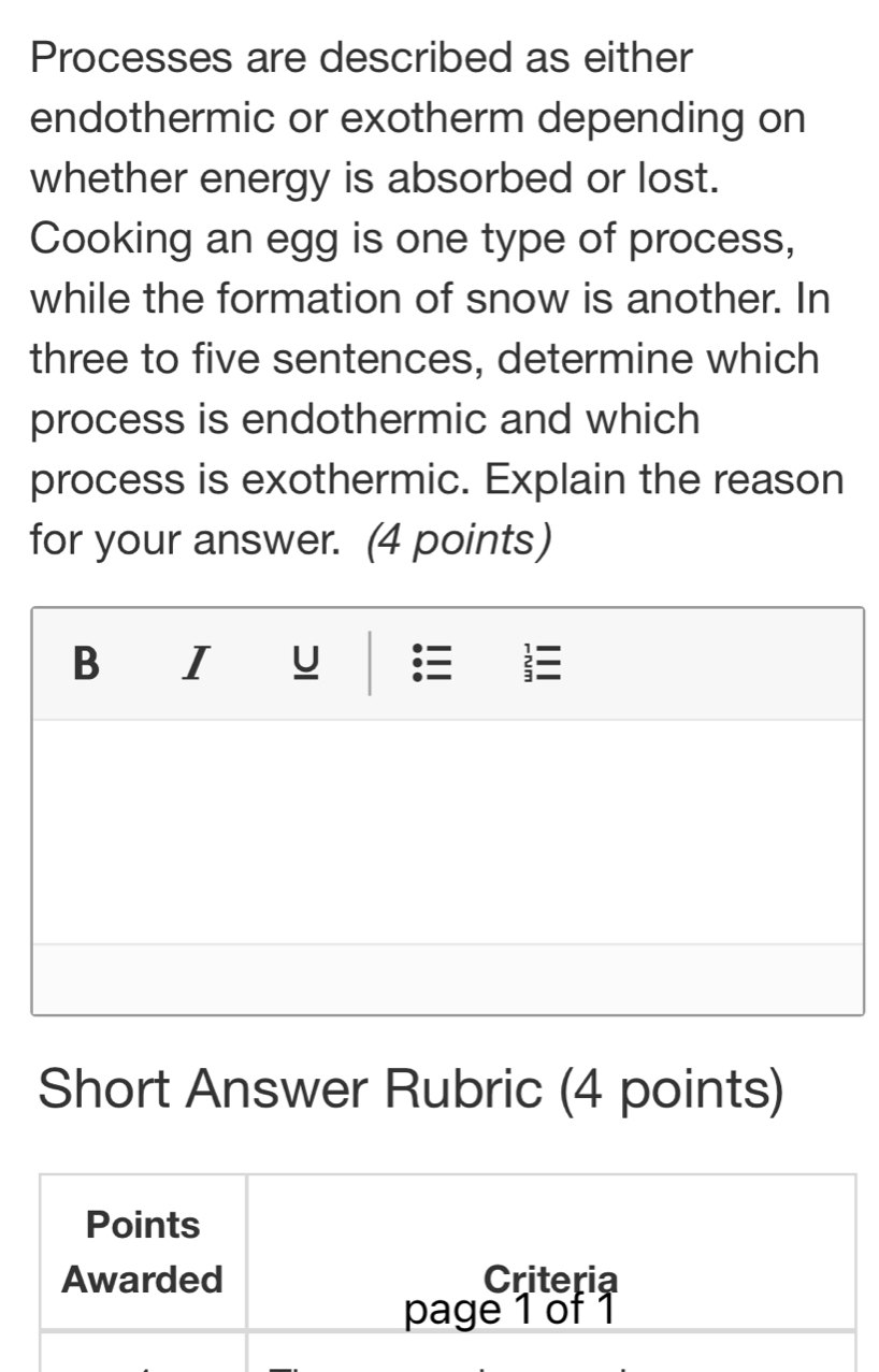 Processes are described as either 
endothermic or exotherm depending on 
whether energy is absorbed or lost. 
Cooking an egg is one type of process, 
while the formation of snow is another. In 
three to five sentences, determine which 
process is endothermic and which 
process is exothermic. Explain the reason 
for your answer. (4 points) 
Short Answer Rubric (4 points)