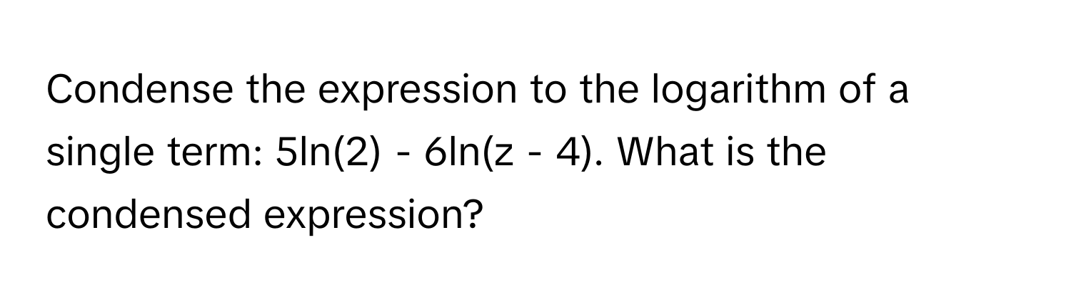 Condense the expression to the logarithm of a single term: 5ln(2) - 6ln(z - 4). What is the condensed expression?