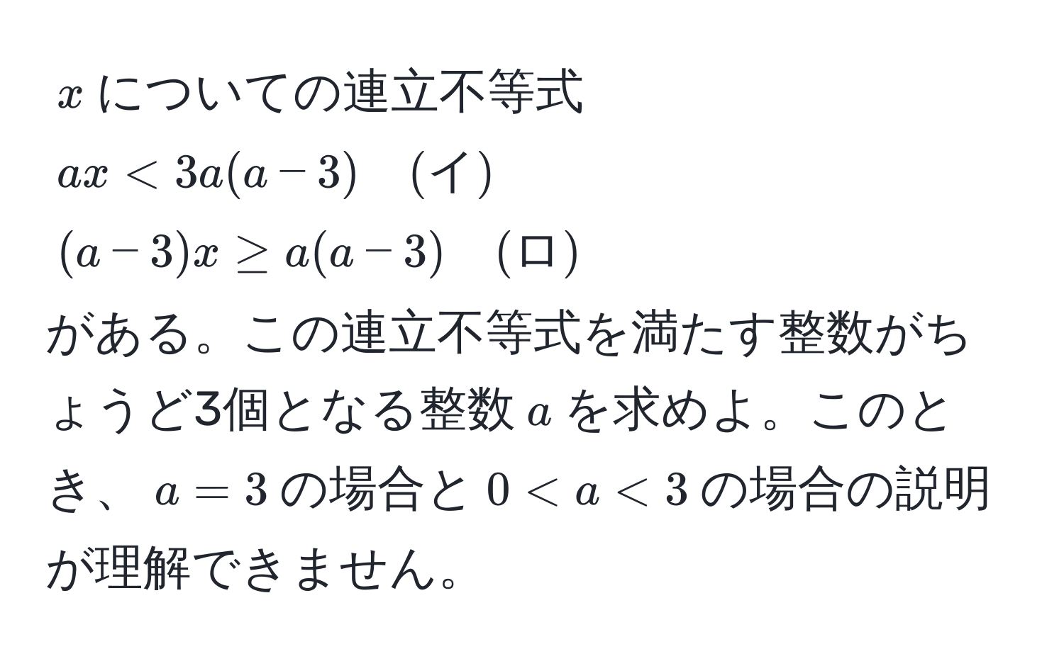 $x$についての連立不等式  
$ax < 3a(a-3) quad (イ)$  
$(a-3)x ≥ a(a-3) quad (ロ)$  
がある。この連立不等式を満たす整数がちょうど3個となる整数$a$を求めよ。このとき、$a=3$の場合と$0 < a < 3$の場合の説明が理解できません。