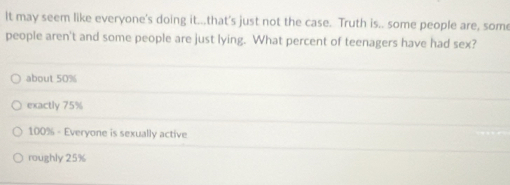 It may seem like everyone's doing it...that's just not the case. Truth is.. some people are, some
people aren't and some people are just lying. What percent of teenagers have had sex?
about 50%
exactly 75%
100% - Everyone is sexually active
roughly 25%