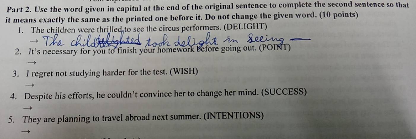 Use the word given in capital at the end of the original sentence to complete the second sentence so that 
it means exactly the same as the printed one before it. Do not change the given word. (10 points) 
_ 
1. The children were thrilled to see the circus performers. (DELIGHT) 
2. It’s necessary for you to finish your homework before going out. (POINT) 
3. I regret not studying harder for the test. (WISH) 
4. Despite his efforts, he couldn’t convince her to change her mind. (SUCCESS) 
5. They are planning to travel abroad next summer. (INTENTIONS)