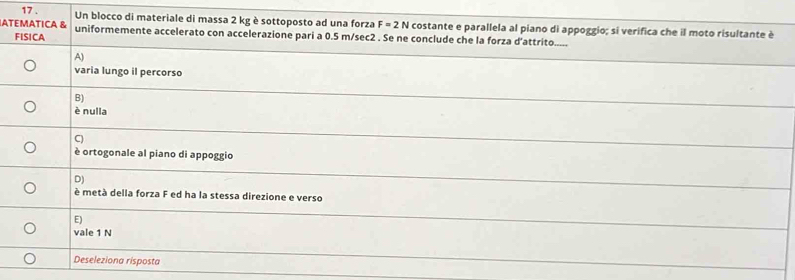 17 . Un blocco di materiale di massa 2 kg è sottoposto ad una forza F=2N costante e parallela al piano di appoggio; si verifica che il moto risultante è
ATEMATICA & uniformemente accelerato con accelerazione pari a 0.5 m/sec2. Se ne conclude che la forza d’attrito.....
FISICA
A)
varia lungo il percorso
B)
è nulla
C)
è ortogonale al piano di appoggio
D)
è metà della forza F ed ha la stessa direzione e verso
E)
vale 1 N
Deseleziona risposta