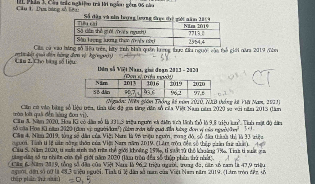 Phần 3. Câu trắc nghiệm trã lời ngắn: gồm 06 câu
Câu 1. Dưa bảng số liêu:
Số dân và săn lượng 
Căn cử vàoảng số liệu trên, hãy tính bình quân lương thực đầu người của thế giới năm 2019 (làm
trn kế quả đến hàng đơn vị kg/người)
Câu 2. Cho bảng số liệu:
Dân số Việt Nam, giai đoạn 2013 - 2020
(Nguồn: Niên giám Thống kê năm 2020, NXB thống kê Việt Nam, 2021)
Căn cử vào bảng số liệu trên, tính tốc độ gia tăng dân số của Việt Nam năm 2020 so với năm 2013 (làm
tròn kết quả đền hàng đơn vị).
Cầu 3. Năm 2020, Hoa Kì có dân số là 331,5 triệu người và diện tích lãnh thổ là 9,8 triệu km^2. Tính mật độ dân
số của Hoa Kỉ năm 2020 (đơn vị: người /km^2) (làm tròn kết quả đến hàng đơn vị của người tan^2
Câu 4. Năm 2019, tổng số dân của Việt Nam là 96 triệu người, trong đó, số dân thành thị là 33 triệu
người. Tính tỉ lệ dân nông thôn của Việt Nam năm 2019. (Làm tròn đến số thập phân thứ nhất).
Cầu S. Năm 2020, tỉ suất sinh thô trên thế giới khoảng 19‰, tỉ suất tử thô khoảng 7‰. Tính tỉ suất gia
tăng dân số tự nhiên của thể giới năm 2020 (làm tròn đến số thập phân thứ nhất).
Câu 6 Năm 2019, tổng số dân của Việt Nam là 96,2 triệu người, trong đó, dân số nam là 47,9 triệu
người, dân số nữ là 48,3 triệu người. Tính tỉ lệ dân số nam của Việt Nam năm 2019. (Làm tròn đến số
thập phần thứ nhất)